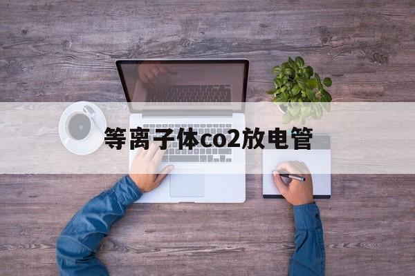 等离子体co2放电管(等离子气体放电实验报告)